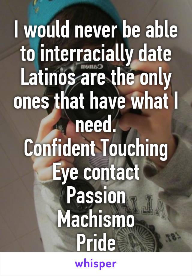 I would never be able to interracially date
Latinos are the only ones that have what I need.
Confident Touching
Eye contact
Passion
Machismo
Pride