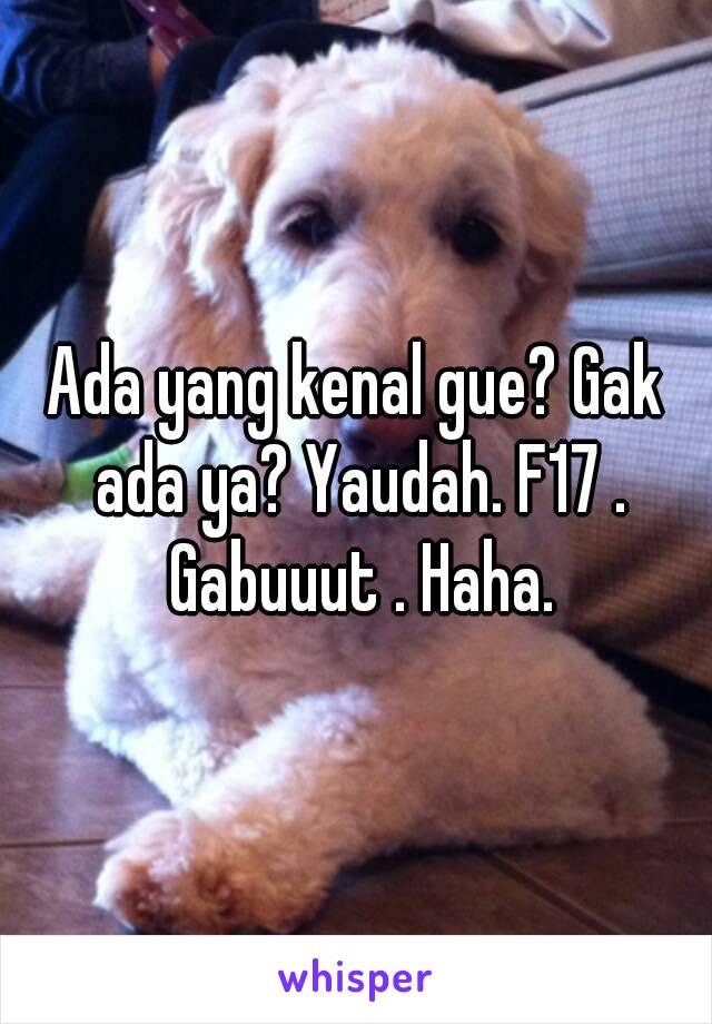 Ada yang kenal gue? Gak ada ya? Yaudah. F17 . Gabuuut . Haha.