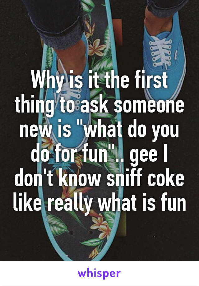 Why is it the first thing to ask someone new is "what do you do for fun".. gee I don't know sniff coke like really what is fun