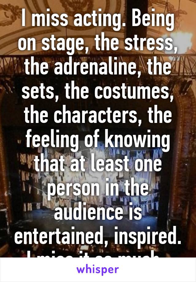 I miss acting. Being on stage, the stress, the adrenaline, the sets, the costumes, the characters, the feeling of knowing that at least one person in the audience is entertained, inspired. I miss it so much. 