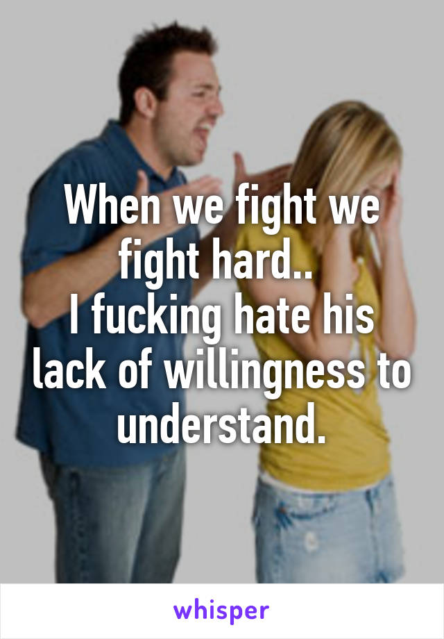 When we fight we fight hard.. 
I fucking hate his lack of willingness to understand.