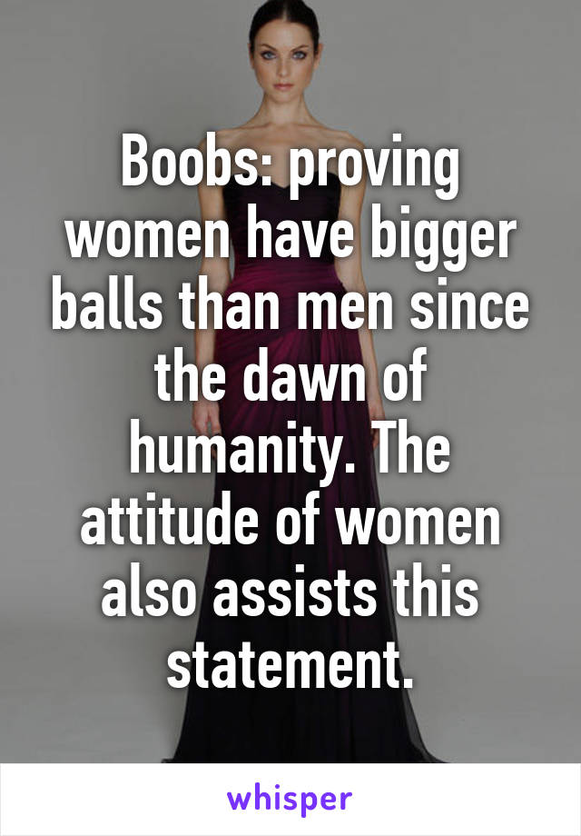 Boobs: proving women have bigger balls than men since the dawn of humanity. The attitude of women also assists this statement.