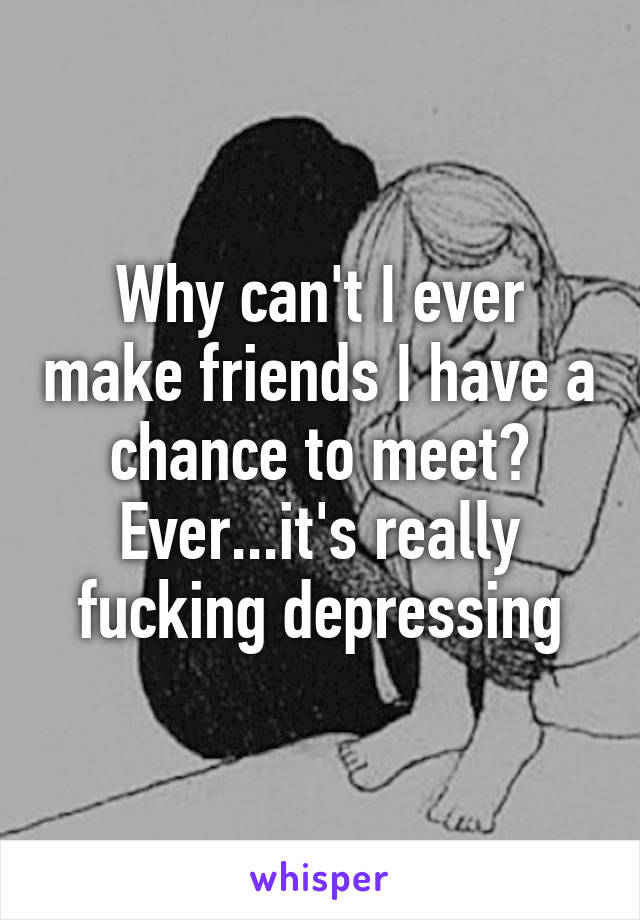 Why can't I ever make friends I have a chance to meet? Ever...it's really fucking depressing