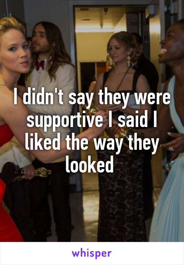 I didn't say they were supportive I said I liked the way they looked 