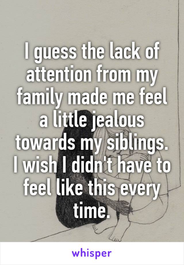 I guess the lack of attention from my family made me feel a little jealous towards my siblings. I wish I didn't have to feel like this every time.