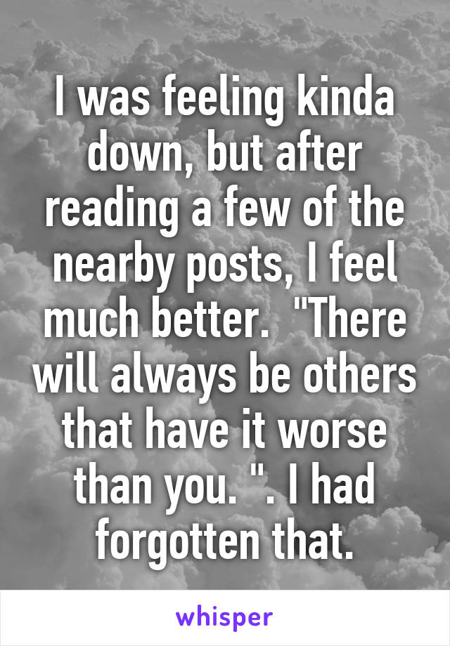 I was feeling kinda down, but after reading a few of the nearby posts, I feel much better.  "There will always be others that have it worse than you. ". I had forgotten that.