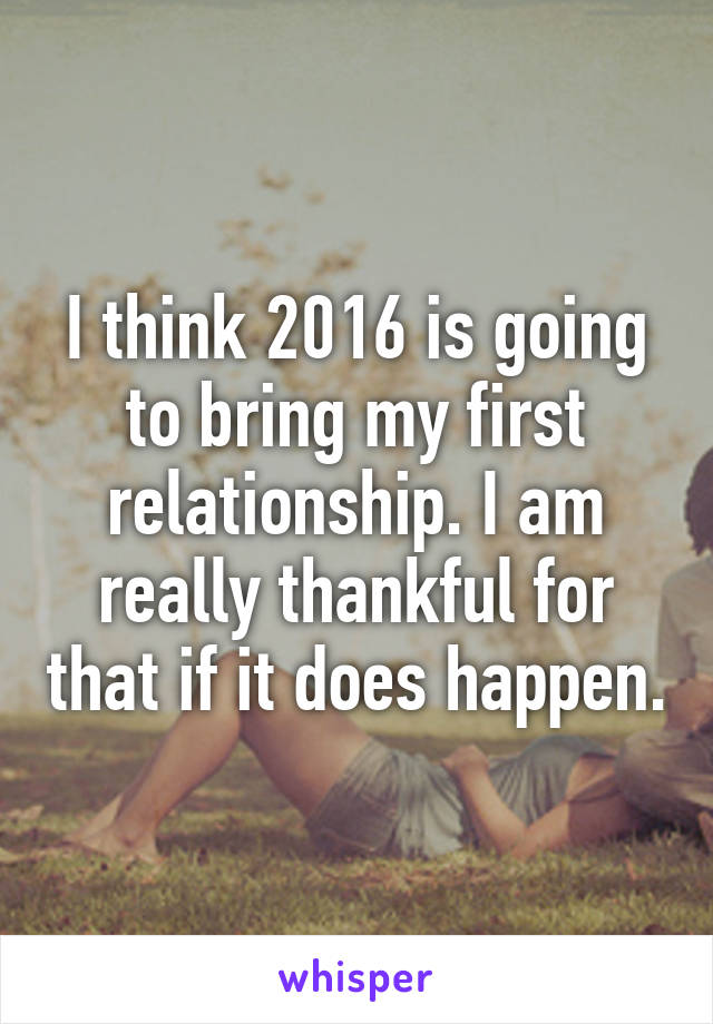 I think 2016 is going to bring my first relationship. I am really thankful for that if it does happen.