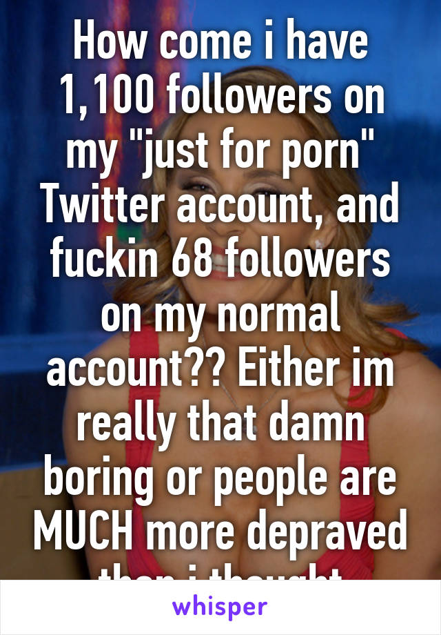 How come i have 1,100 followers on my "just for porn" Twitter account, and fuckin 68 followers on my normal account?? Either im really that damn boring or people are MUCH more depraved than i thought