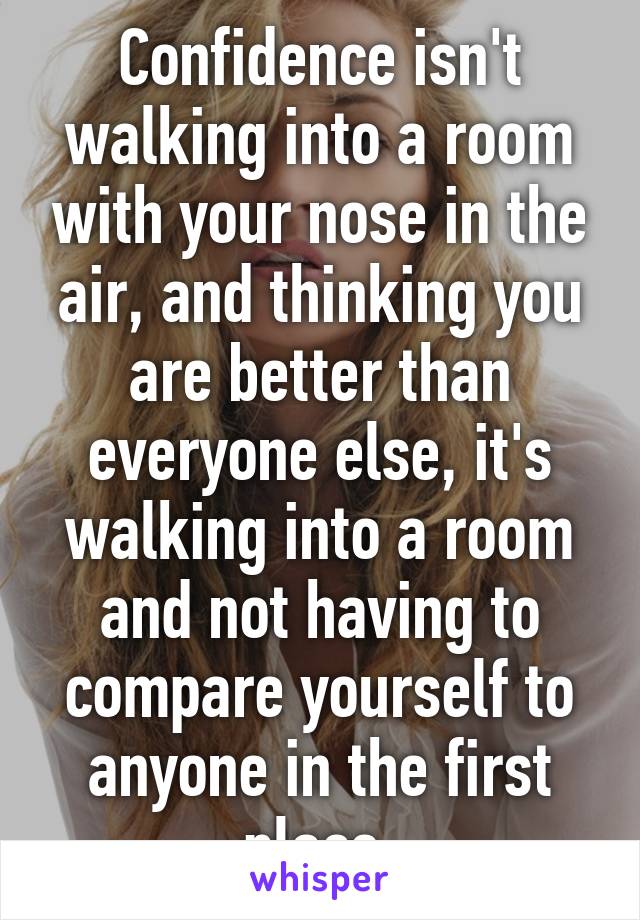 Confidence isn't walking into a room with your nose in the air, and thinking you are better than everyone else, it's walking into a room and not having to compare yourself to anyone in the first place 