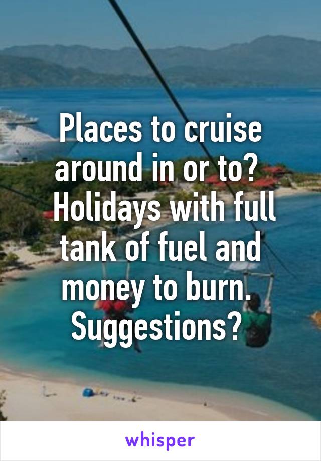 Places to cruise around in or to? 
 Holidays with full tank of fuel and money to burn. 
Suggestions? 