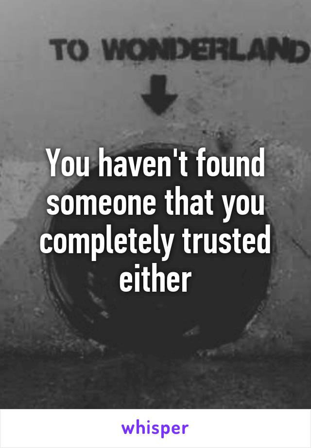 You haven't found someone that you completely trusted either