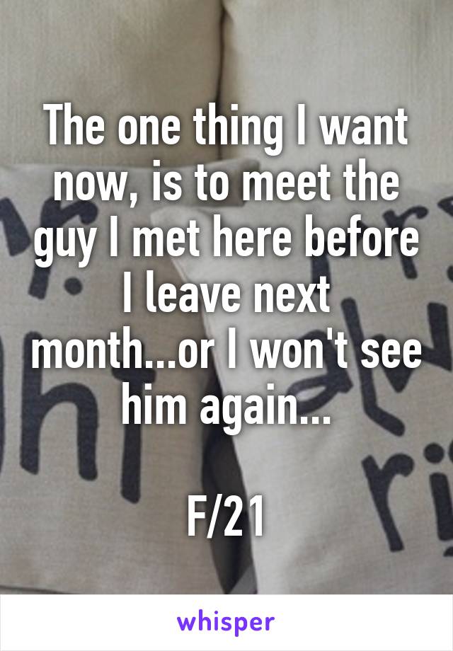 The one thing I want now, is to meet the guy I met here before I leave next month...or I won't see him again...

F/21