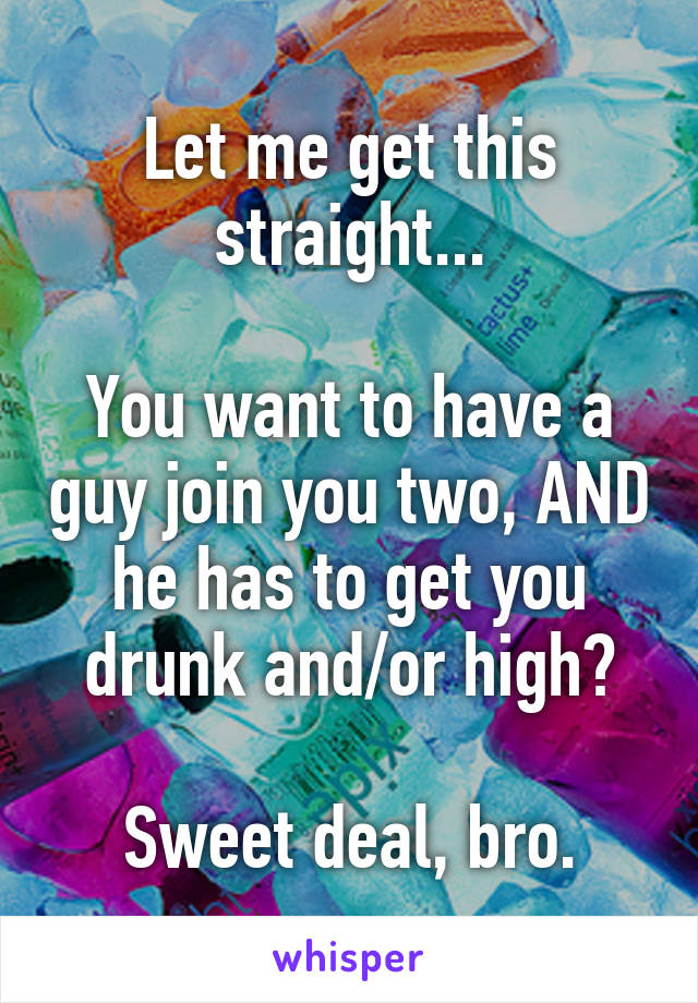 Let me get this straight...

You want to have a guy join you two, AND he has to get you drunk and/or high?

Sweet deal, bro.