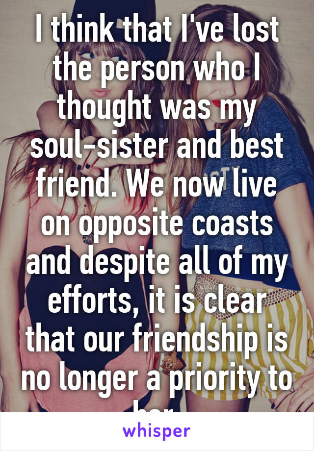 I think that I've lost the person who I thought was my soul-sister and best friend. We now live on opposite coasts and despite all of my efforts, it is clear that our friendship is no longer a priority to her.