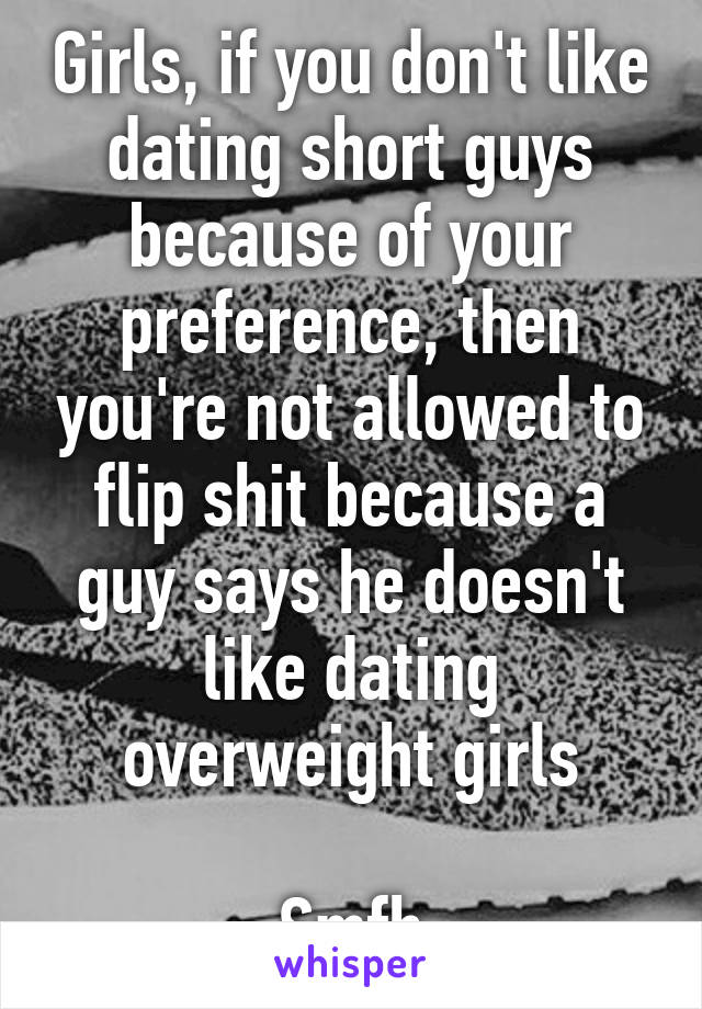 Girls, if you don't like dating short guys because of your preference, then you're not allowed to flip shit because a guy says he doesn't like dating overweight girls

Smfh