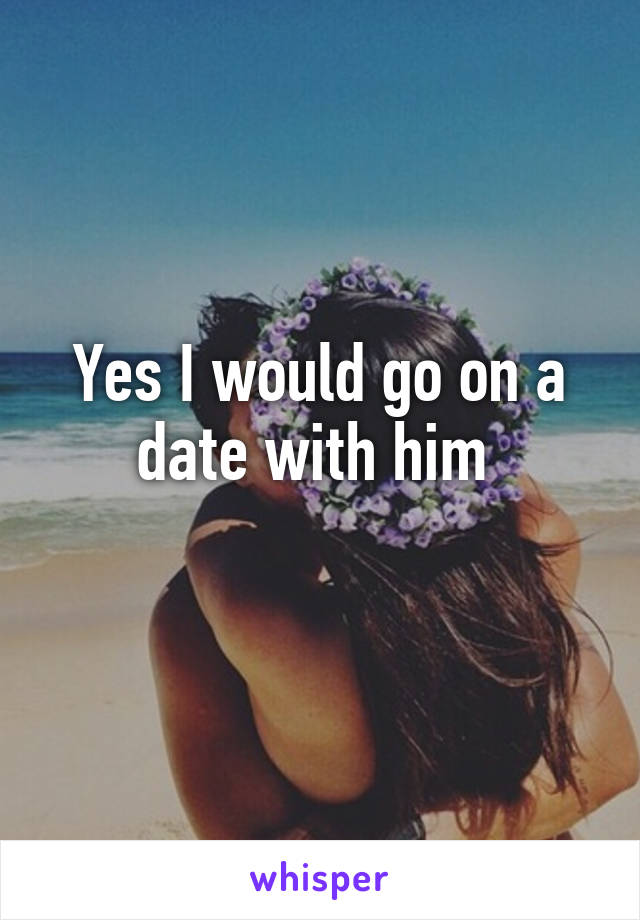 Yes I would go on a date with him 
