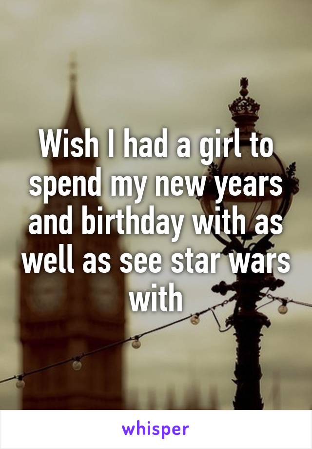 Wish I had a girl to spend my new years and birthday with as well as see star wars with