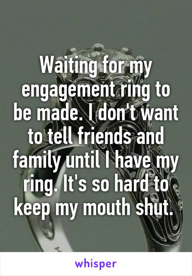 Waiting for my engagement ring to be made. I don't want to tell friends and family until I have my ring. It's so hard to keep my mouth shut. 