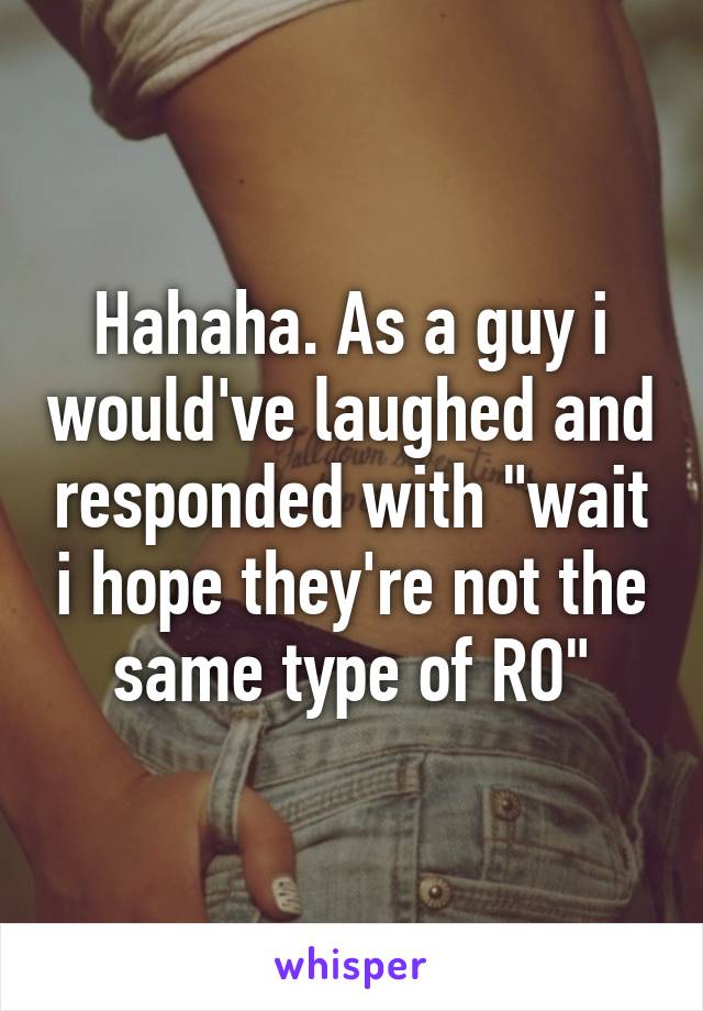 Hahaha. As a guy i would've laughed and responded with "wait i hope they're not the same type of RO"