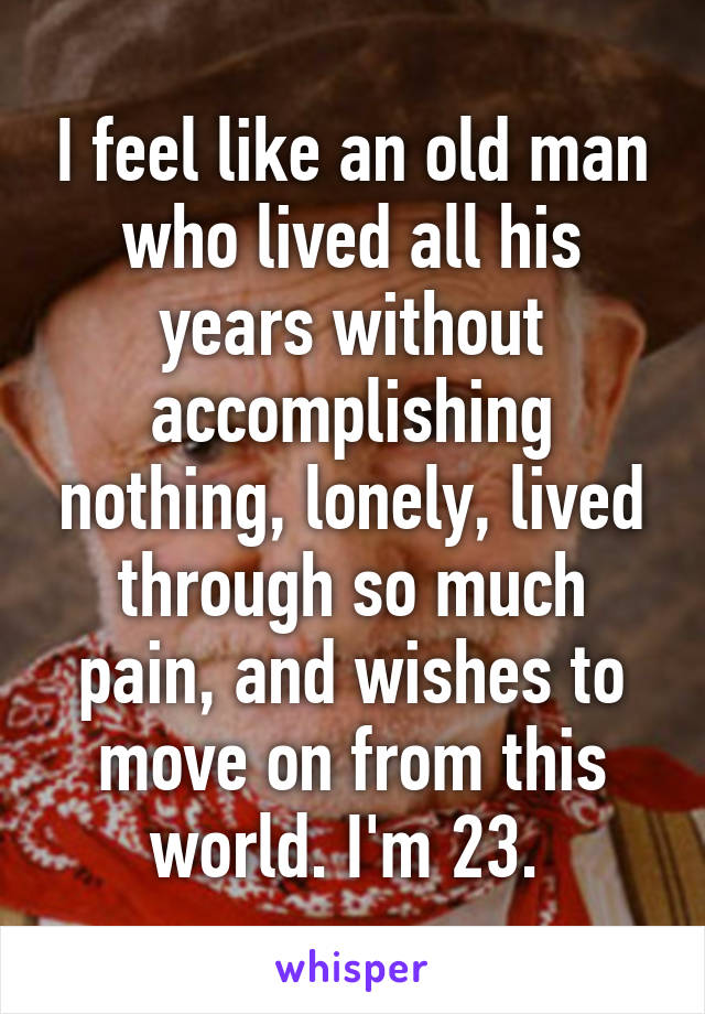 I feel like an old man who lived all his years without accomplishing nothing, lonely, lived through so much pain, and wishes to move on from this world. I'm 23. 