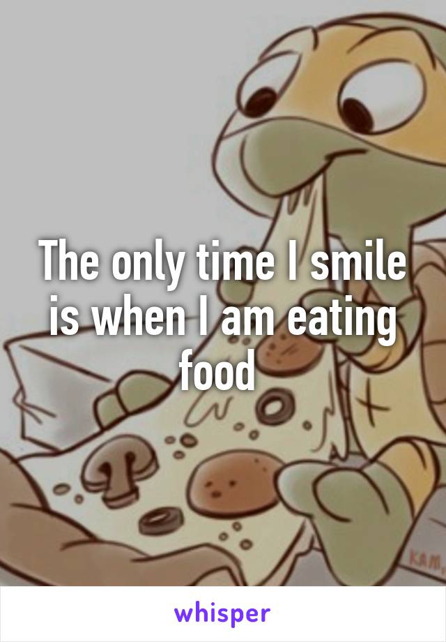 The only time I smile is when I am eating food 