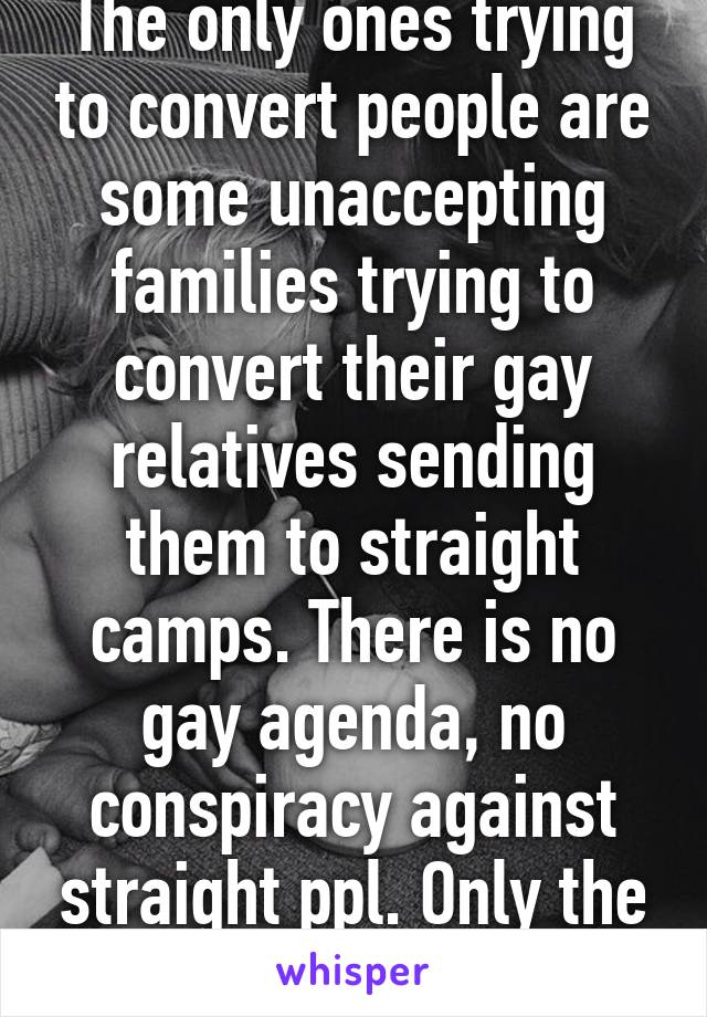 The only ones trying to convert people are some unaccepting families trying to convert their gay relatives sending them to straight camps. There is no gay agenda, no conspiracy against straight ppl. Only the wish for equality.  