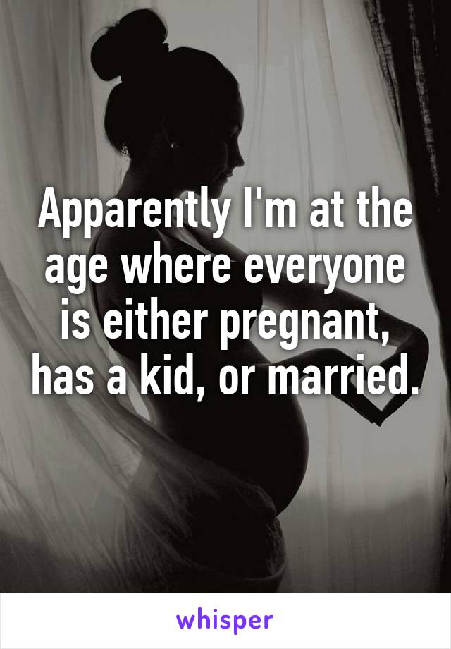 Apparently I'm at the age where everyone is either pregnant, has a kid, or married. 