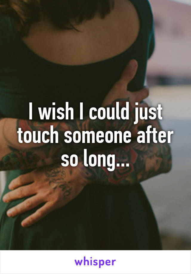 I wish I could just touch someone after so long...