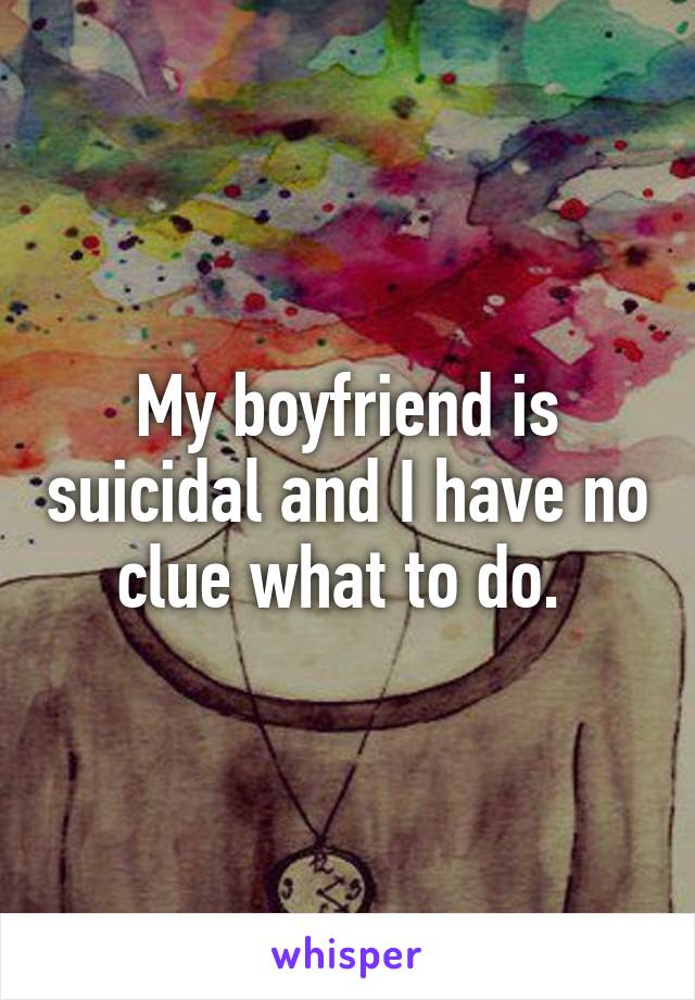 My boyfriend is suicidal and I have no clue what to do. 