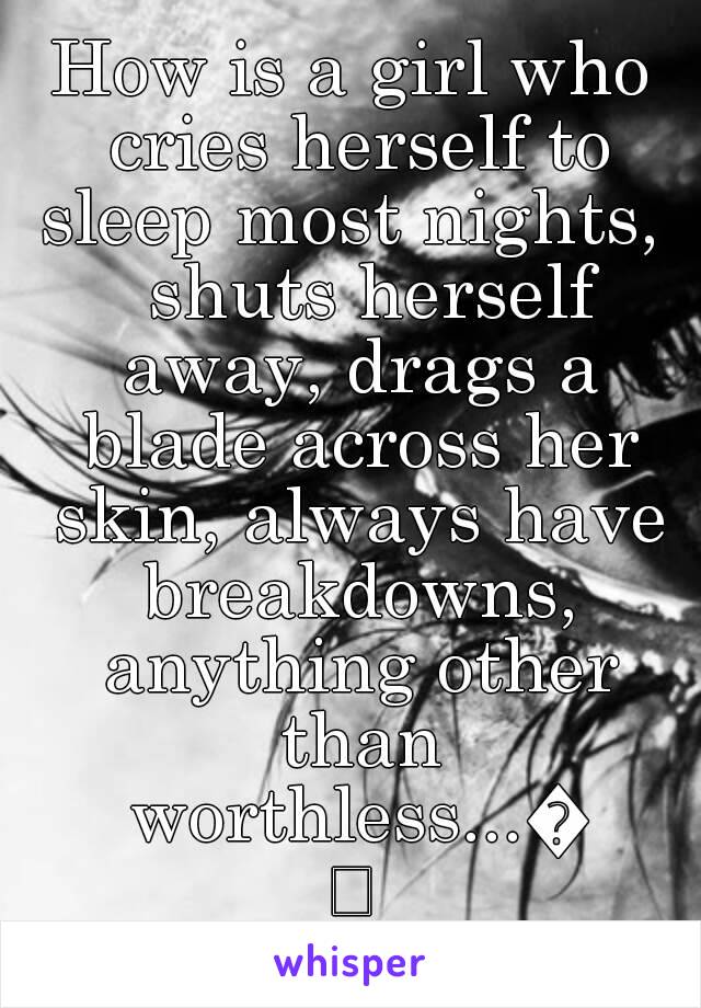 How is a girl who cries herself to sleep most nights,   shuts herself away, drags a blade across her skin, always have breakdowns, anything other than worthless...😢