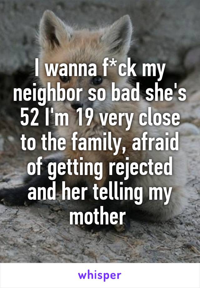 I wanna f*ck my neighbor so bad she's 52 I'm 19 very close to the family, afraid of getting rejected and her telling my mother 