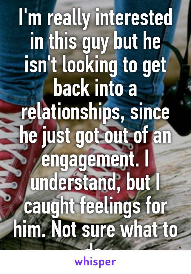 I'm really interested in this guy but he isn't looking to get back into a relationships, since he just got out of an engagement. I understand, but I caught feelings for him. Not sure what to do.