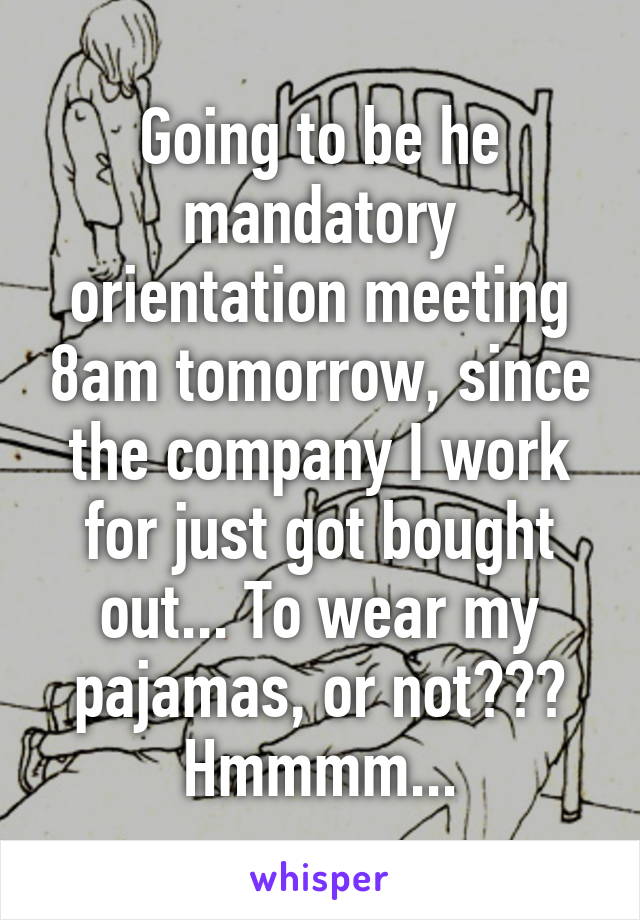 Going to be he mandatory orientation meeting 8am tomorrow, since the company I work for just got bought out... To wear my pajamas, or not??? Hmmmm...