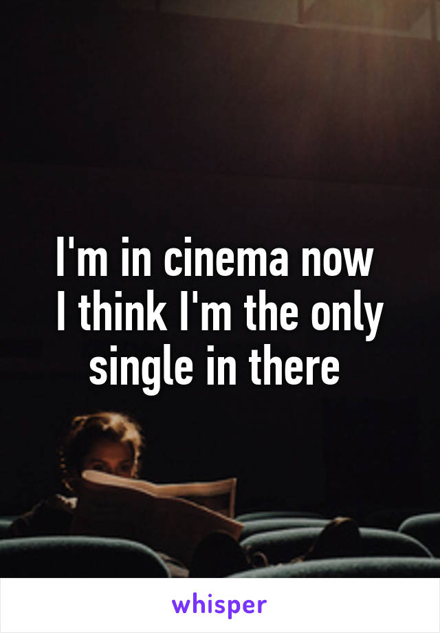 I'm in cinema now 
I think I'm the only single in there 