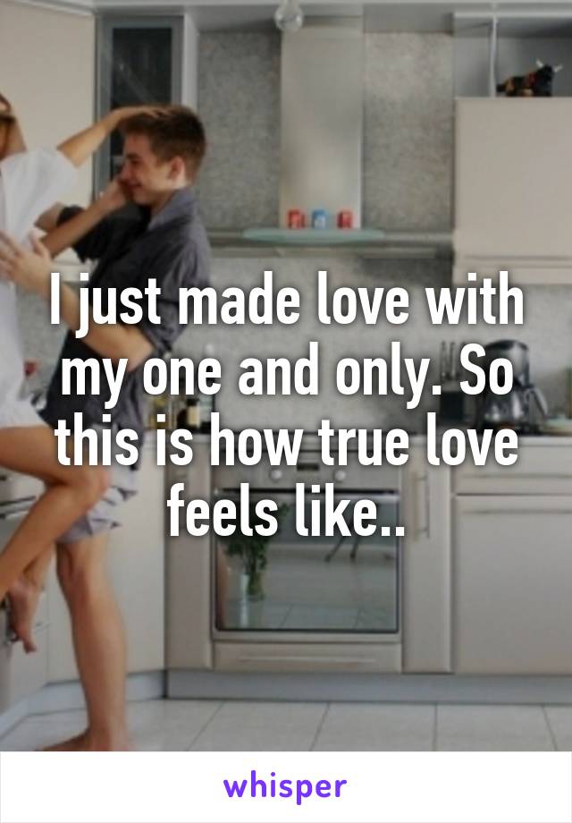 I just made love with my one and only. So this is how true love feels like..