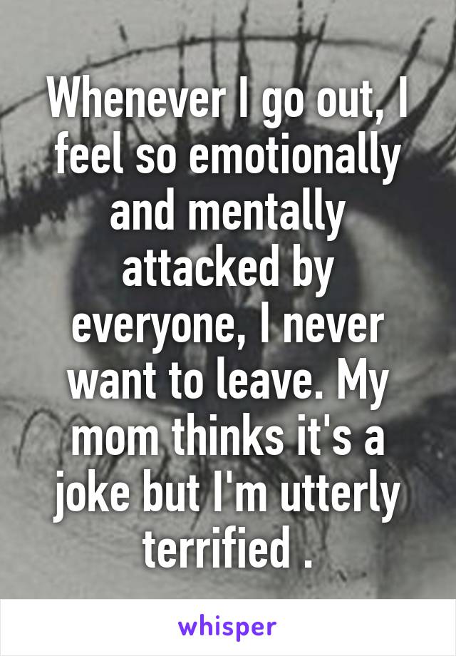 Whenever I go out, I feel so emotionally and mentally attacked by everyone, I never want to leave. My mom thinks it's a joke but I'm utterly terrified .