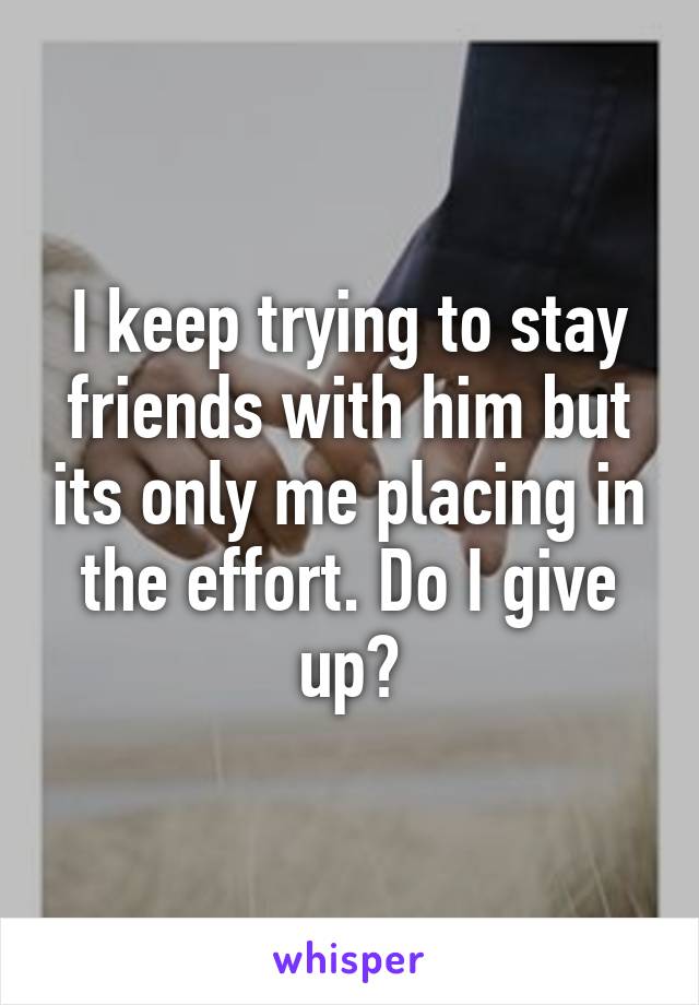 I keep trying to stay friends with him but its only me placing in the effort. Do I give up?