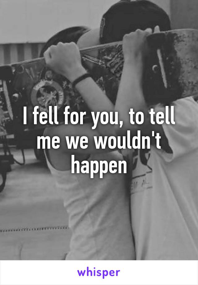 I fell for you, to tell me we wouldn't happen