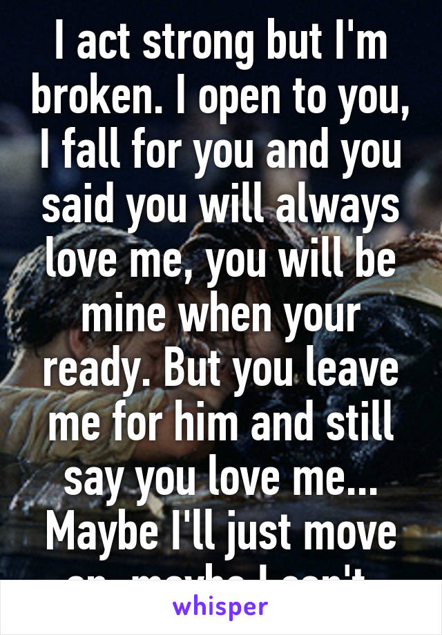 I act strong but I'm broken. I open to you, I fall for you and you said you will always love me, you will be mine when your ready. But you leave me for him and still say you love me... Maybe I'll just move on, maybe I can't.