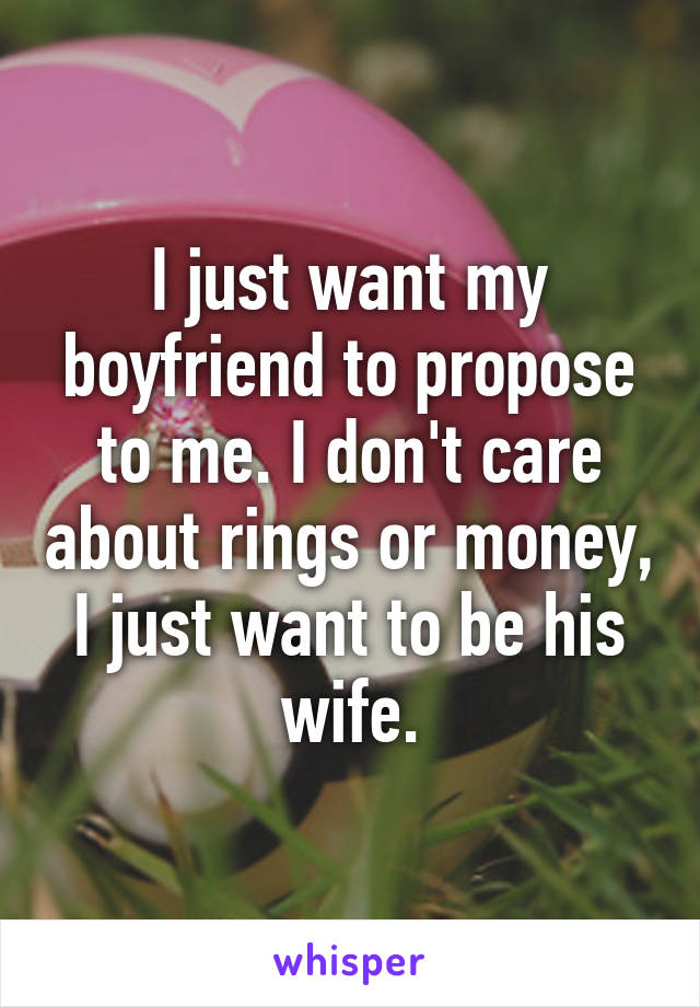 I just want my boyfriend to propose to me. I don't care about rings or money, I just want to be his wife.