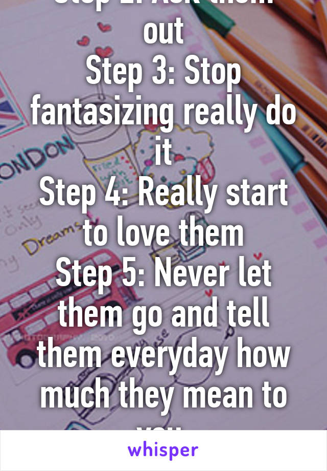 Step 1: Fall in love
Step 2: Ask them out
Step 3: Stop fantasizing really do it
Step 4: Really start to love them
Step 5: Never let them go and tell them everyday how much they mean to you.
Step 6: I TOLD YOU, ASK! 