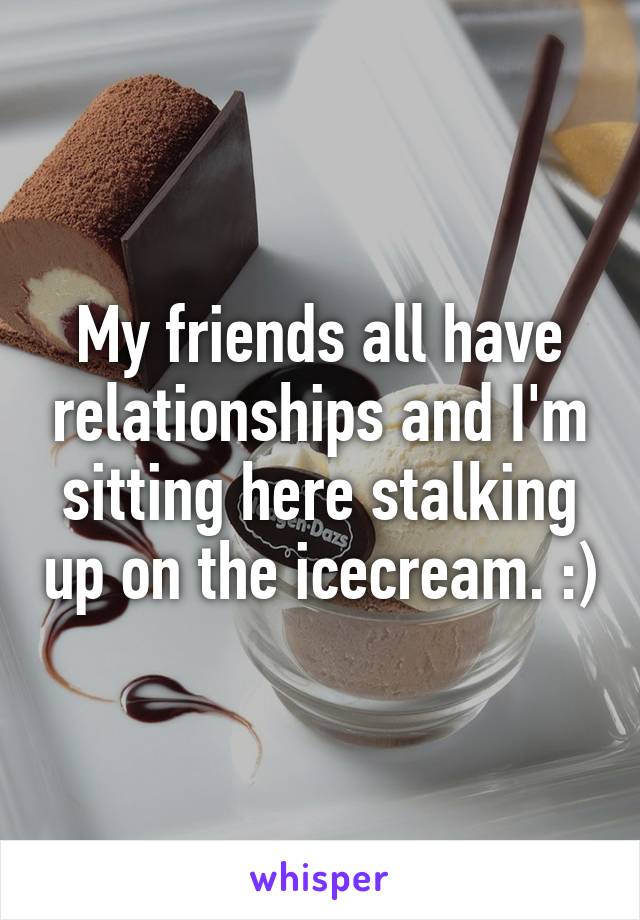 My friends all have relationships and I'm sitting here stalking up on the icecream. :)