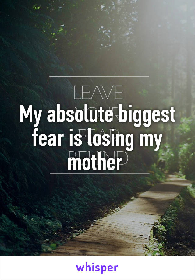 My absolute biggest fear is losing my mother 