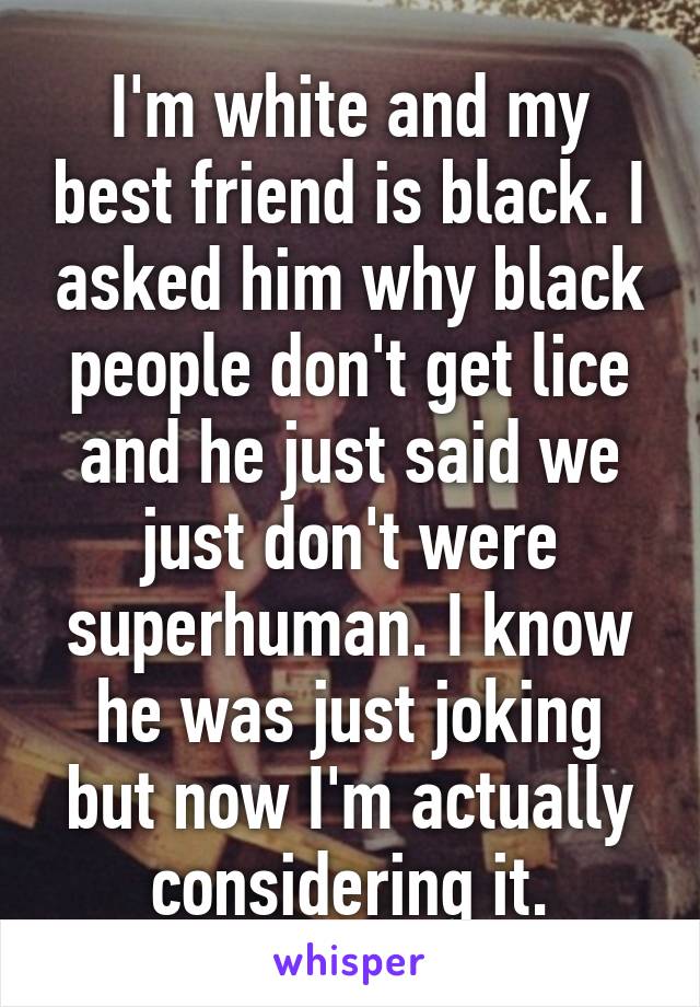 I'm white and my best friend is black. I asked him why black people don't get lice and he just said we just don't were superhuman. I know he was just joking but now I'm actually considering it.