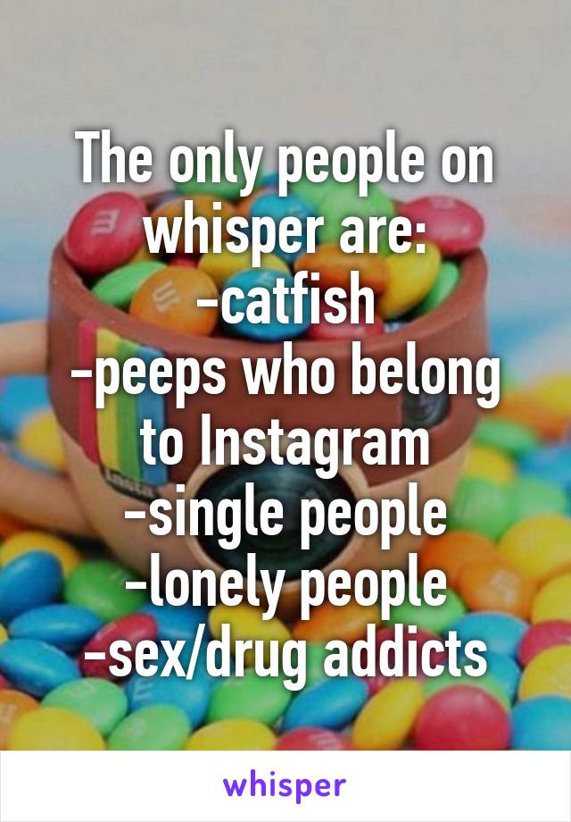 The only people on whisper are:
-catfish
-peeps who belong to Instagram
-single people
-lonely people
-sex/drug addicts