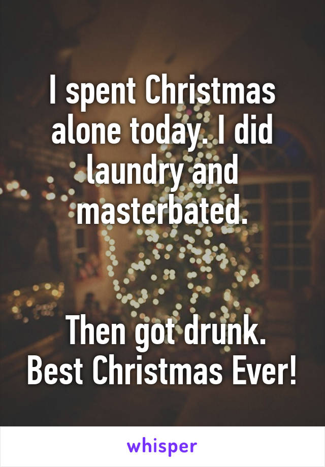 I spent Christmas alone today. I did laundry and masterbated.


 Then got drunk. Best Christmas Ever!