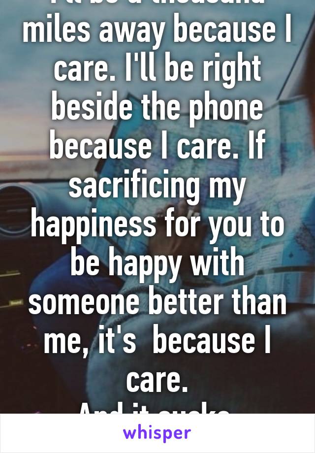 I'll be a thousand miles away because I care. I'll be right beside the phone because I care. If sacrificing my happiness for you to be happy with someone better than me, it's  because I care.
And it sucks.
