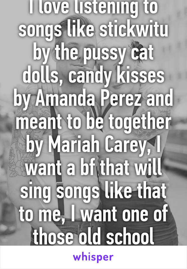 I love listening to songs like stickwitu by the pussy cat dolls, candy kisses by Amanda Perez and meant to be together by Mariah Carey, I want a bf that will sing songs like that to me, I want one of those old school relationships 