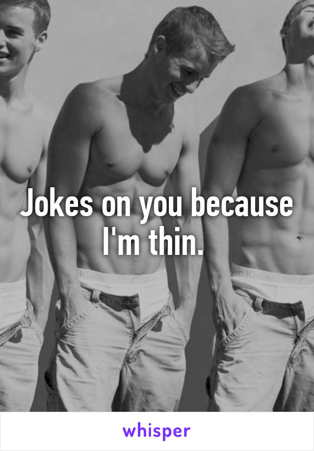 Jokes on you because I'm thin. 