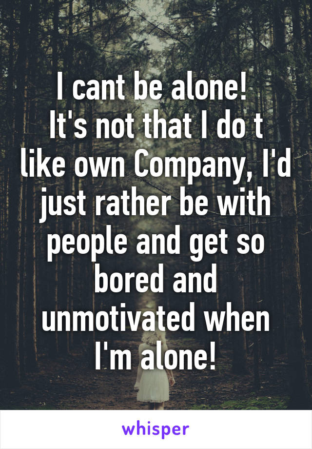 I cant be alone! 
It's not that I do t like own Company, I'd just rather be with people and get so bored and unmotivated when I'm alone!